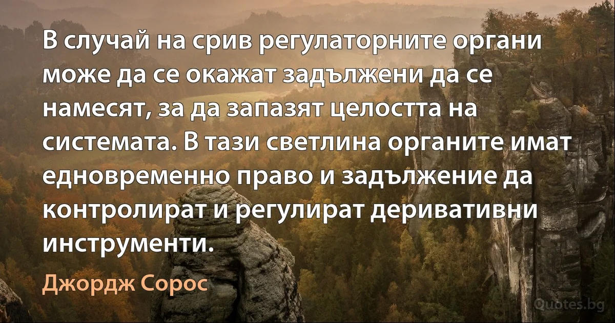 В случай на срив регулаторните органи може да се окажат задължени да се намесят, за да запазят целостта на системата. В тази светлина органите имат едновременно право и задължение да контролират и регулират деривативни инструменти. (Джордж Сорос)