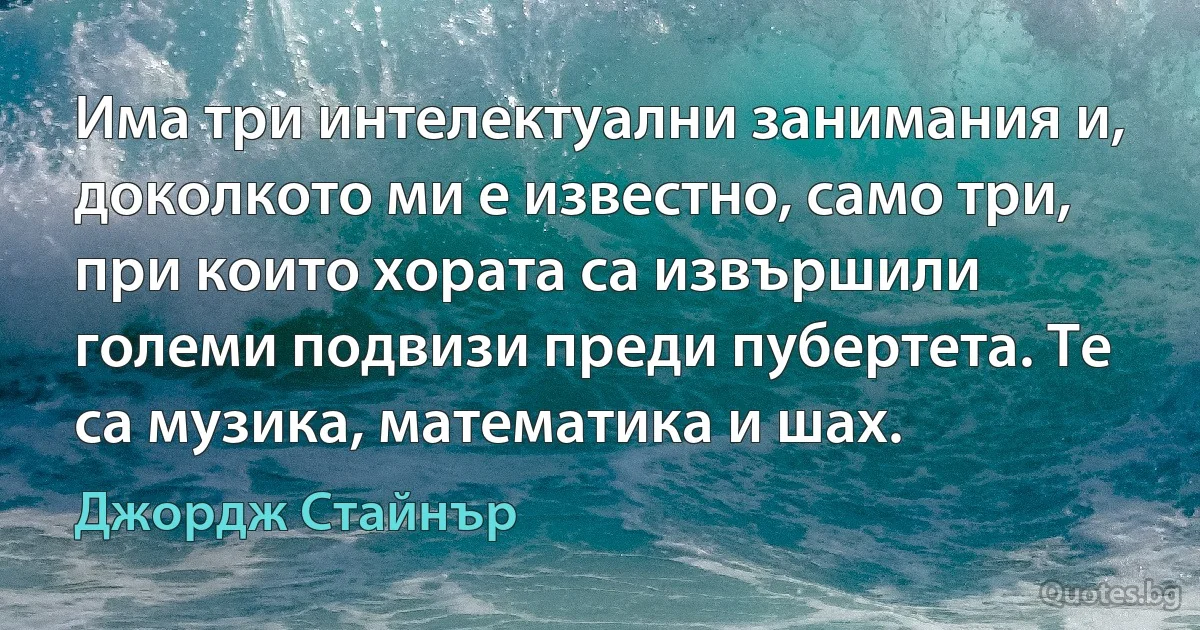 Има три интелектуални занимания и, доколкото ми е известно, само три, при които хората са извършили големи подвизи преди пубертета. Те са музика, математика и шах. (Джордж Стайнър)