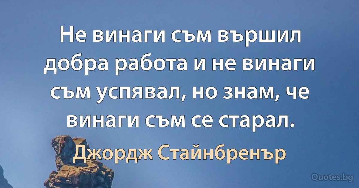 Не винаги съм вършил добра работа и не винаги съм успявал, но знам, че винаги съм се старал. (Джордж Стайнбренър)