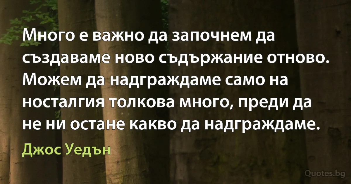 Много е важно да започнем да създаваме ново съдържание отново. Можем да надграждаме само на носталгия толкова много, преди да не ни остане какво да надграждаме. (Джос Уедън)