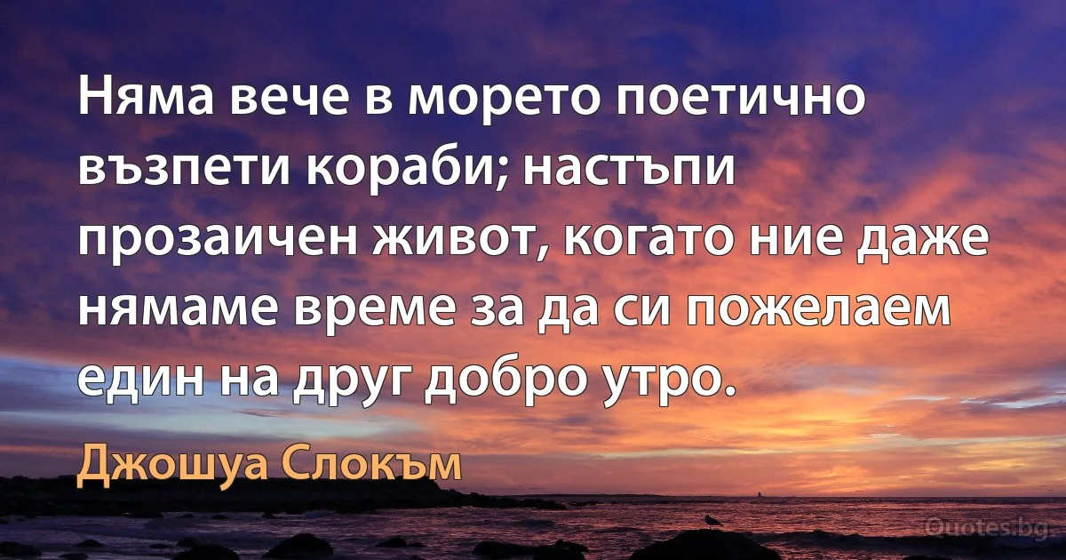 Няма вече в морето поетично възпети кораби; настъпи прозаичен живот, когато ние даже нямаме време за да си пожелаем един на друг добро утро. (Джошуа Слокъм)