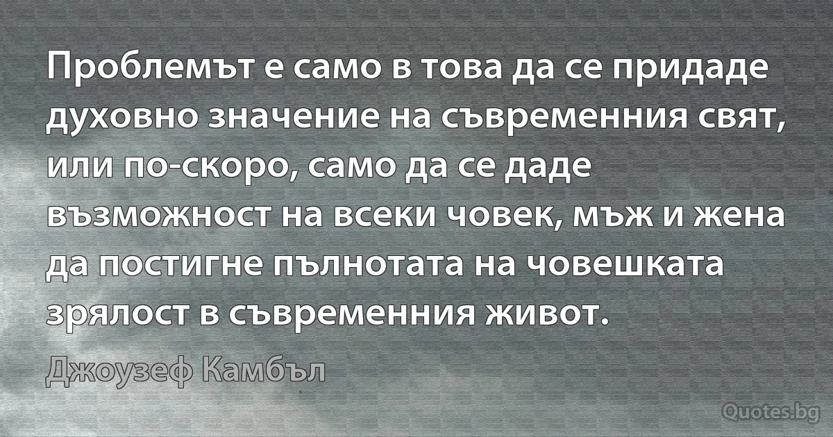 Проблемът е само в това да се придаде духовно значение на съвременния свят, или по-скоро, само да се даде възможност на всеки човек, мъж и жена да постигне пълнотата на човешката зрялост в съвременния живот. (Джоузеф Камбъл)