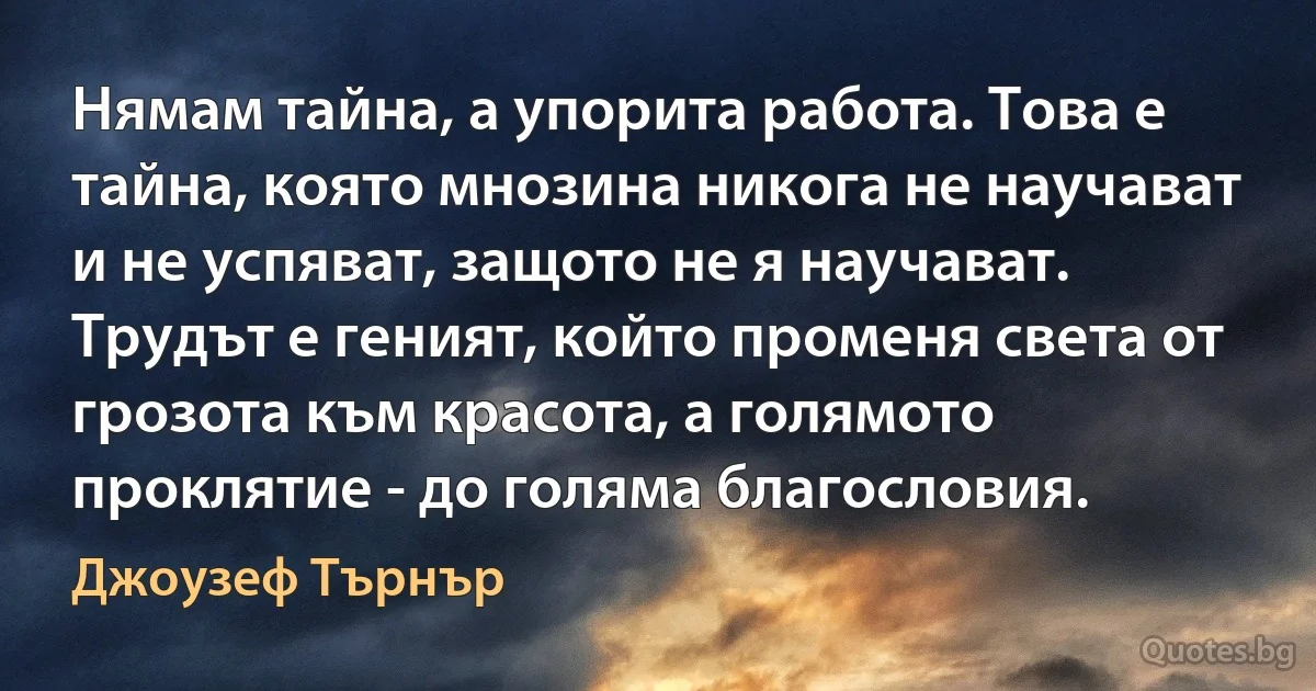 Нямам тайна, а упорита работа. Това е тайна, която мнозина никога не научават и не успяват, защото не я научават. Трудът е геният, който променя света от грозота към красота, а голямото проклятие - до голяма благословия. (Джоузеф Търнър)