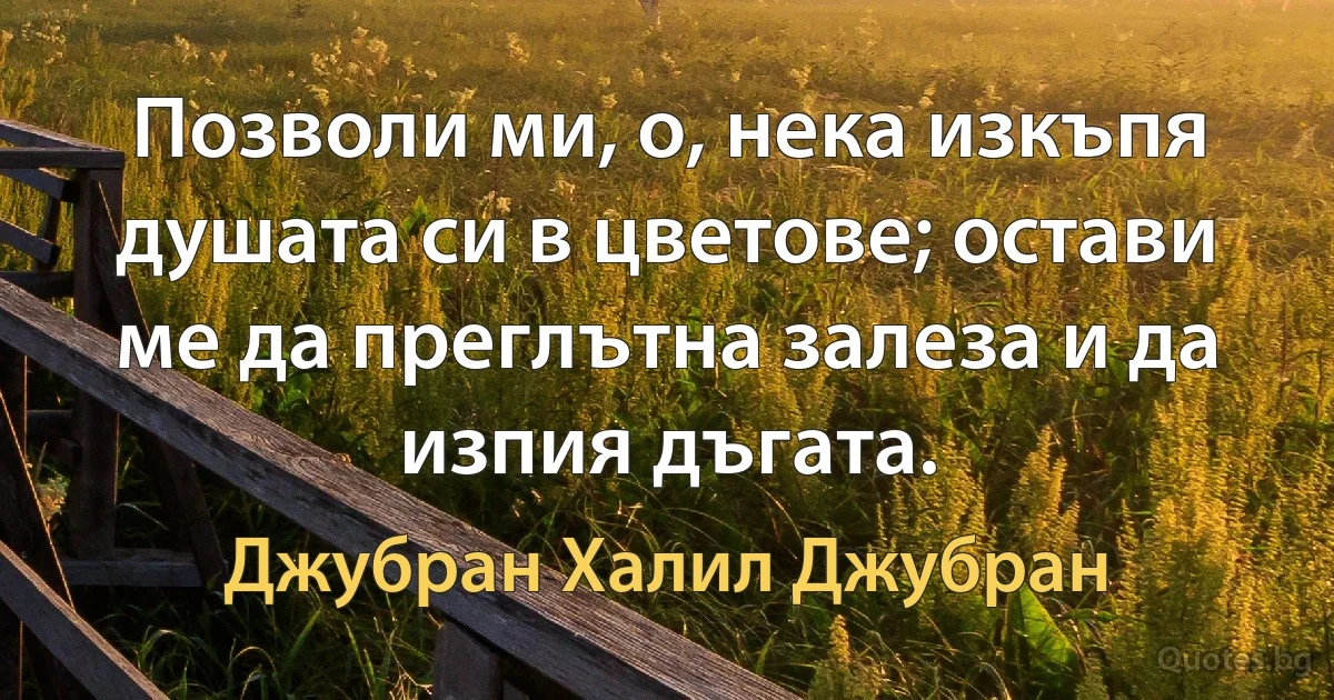 Позволи ми, о, нека изкъпя душата си в цветове; остави ме да преглътна залеза и да изпия дъгата. (Джубран Халил Джубран)