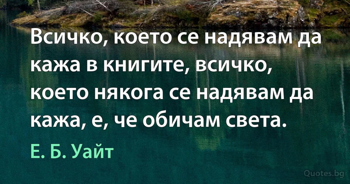 Всичко, което се надявам да кажа в книгите, всичко, което някога се надявам да кажа, е, че обичам света. (Е. Б. Уайт)