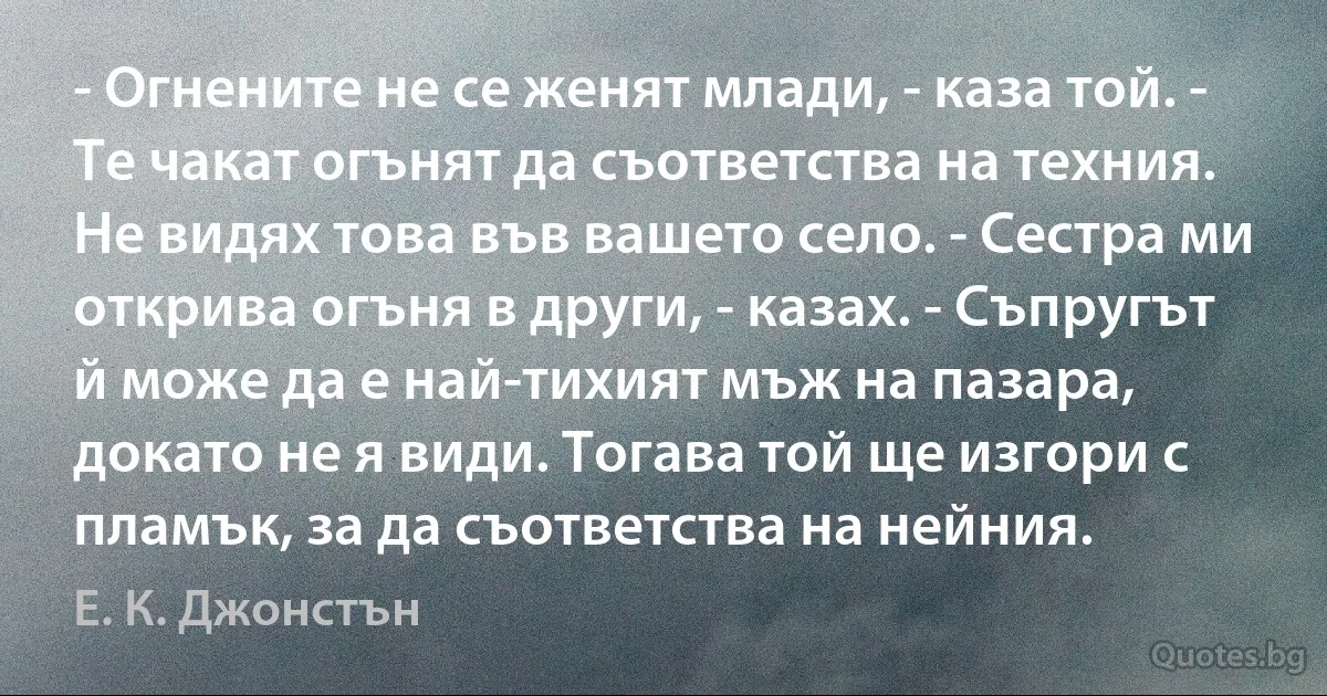 - Огнените не се женят млади, - каза той. - Те чакат огънят да съответства на техния. Не видях това във вашето село. - Сестра ми открива огъня в други, - казах. - Съпругът й може да е най-тихият мъж на пазара, докато не я види. Тогава той ще изгори с пламък, за да съответства на нейния. (Е. К. Джонстън)