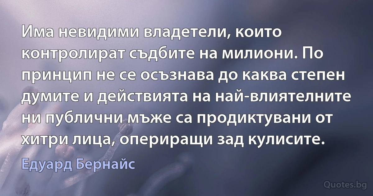 Има невидими владетели, които контролират съдбите на милиони. По принцип не се осъзнава до каква степен думите и действията на най-влиятелните ни публични мъже са продиктувани от хитри лица, опериращи зад кулисите. (Едуард Бернайс)