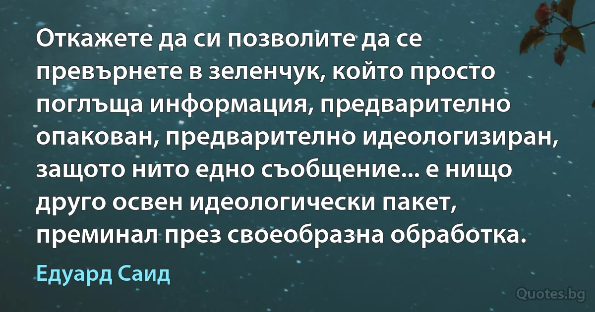 Откажете да си позволите да се превърнете в зеленчук, който просто поглъща информация, предварително опакован, предварително идеологизиран, защото нито едно съобщение... е нищо друго освен идеологически пакет, преминал през своеобразна обработка. (Едуард Саид)