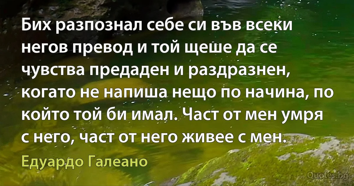 Бих разпознал себе си във всеки негов превод и той щеше да се чувства предаден и раздразнен, когато не напиша нещо по начина, по който той би имал. Част от мен умря с него, част от него живее с мен. (Едуардо Галеано)