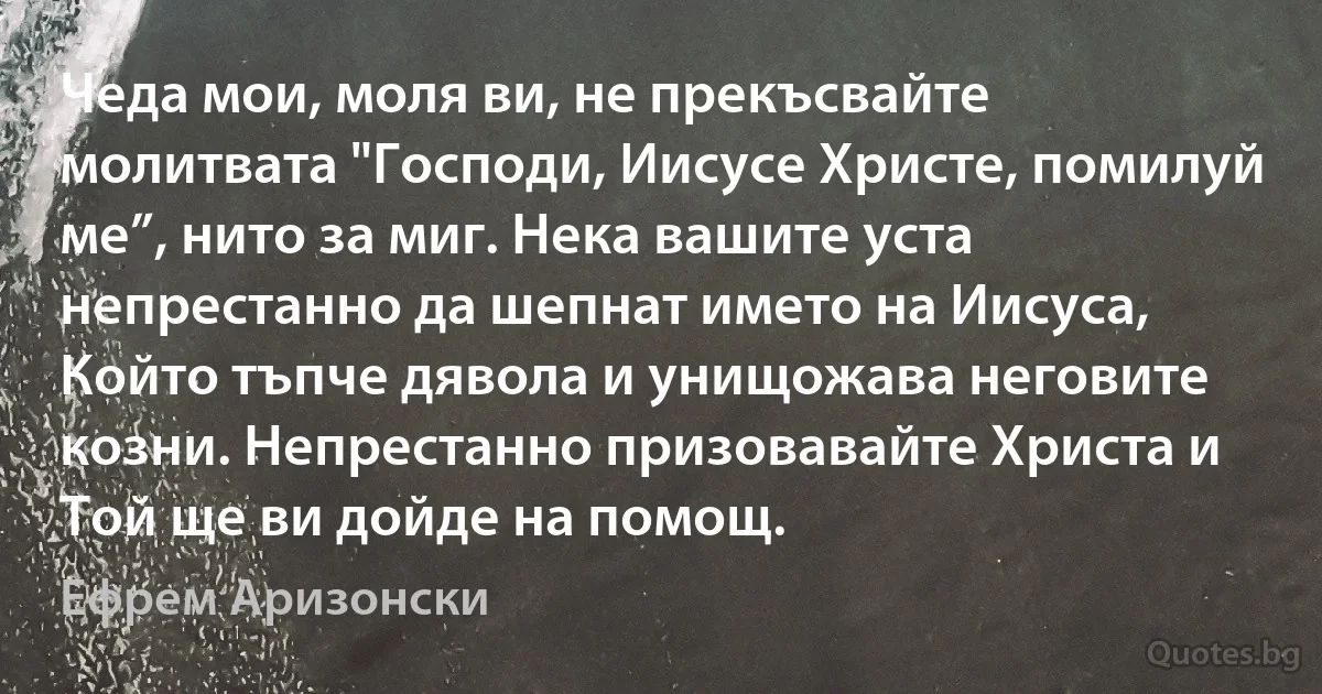 Чеда мои, моля ви, не прекъсвайте молитвата "Господи, Иисусе Христе, помилуй ме”, нито за миг. Нека вашите уста непрестанно да шепнат името на Иисуса, Който тъпче дявола и унищожава неговите козни. Непрестанно призовавайте Христа и Той ще ви дойде на помощ. (Ефрем Аризонски)