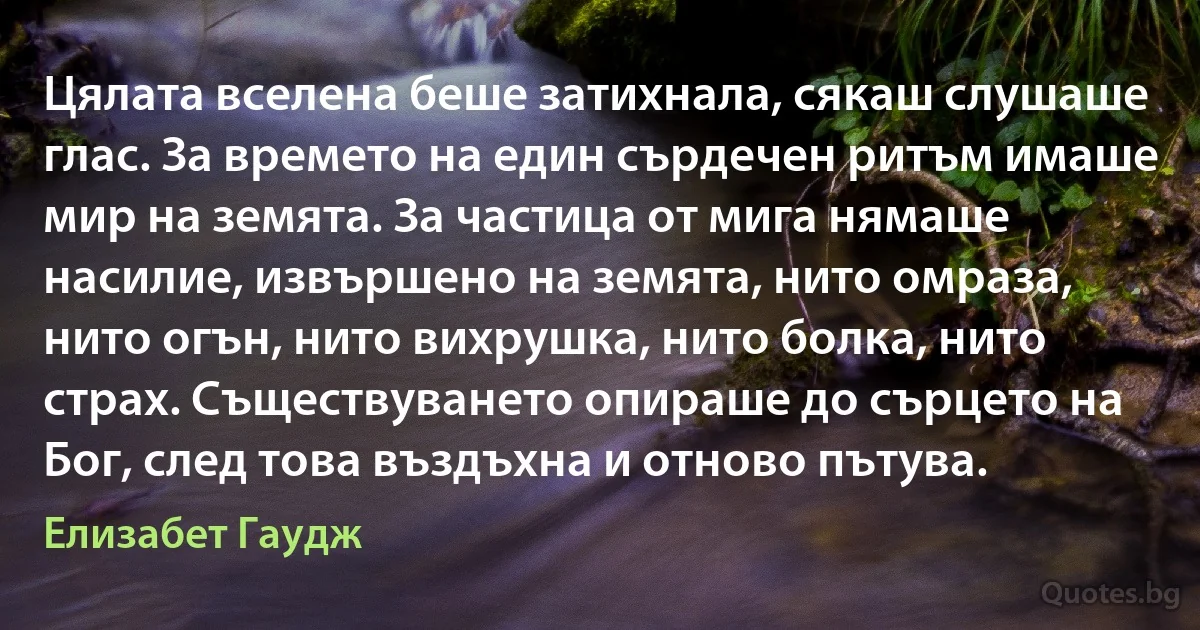 Цялата вселена беше затихнала, сякаш слушаше глас. За времето на един сърдечен ритъм имаше мир на земята. За частица от мига нямаше насилие, извършено на земята, нито омраза, нито огън, нито вихрушка, нито болка, нито страх. Съществуването опираше до сърцето на Бог, след това въздъхна и отново пътува. (Елизабет Гаудж)