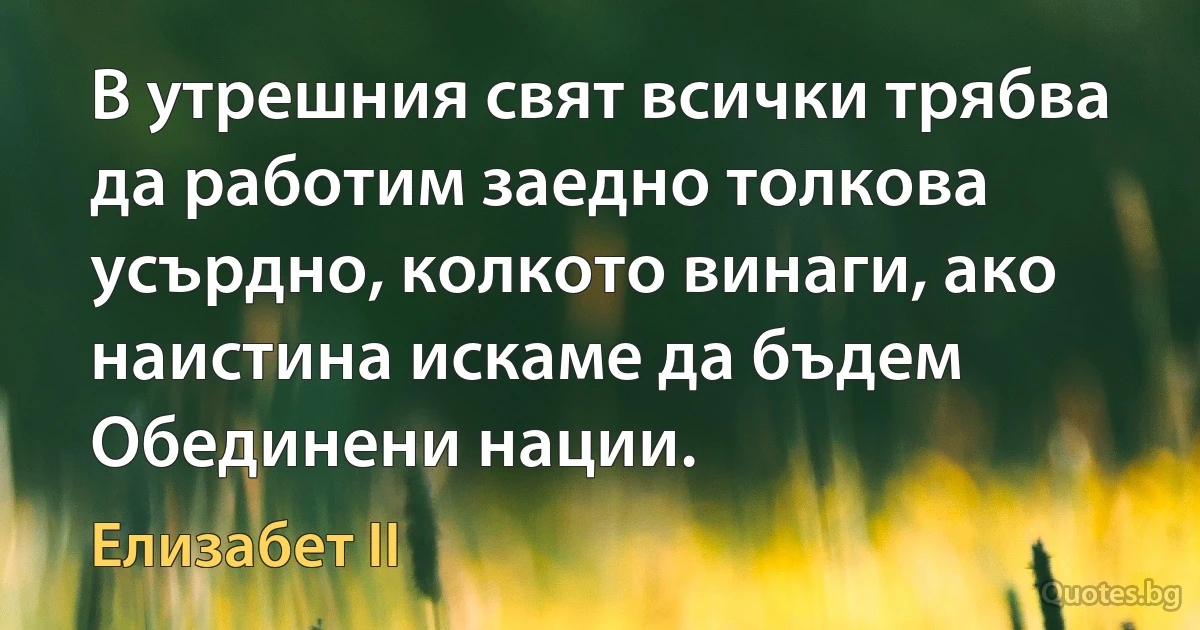 В утрешния свят всички трябва да работим заедно толкова усърдно, колкото винаги, ако наистина искаме да бъдем Обединени нации. (Елизабет II)