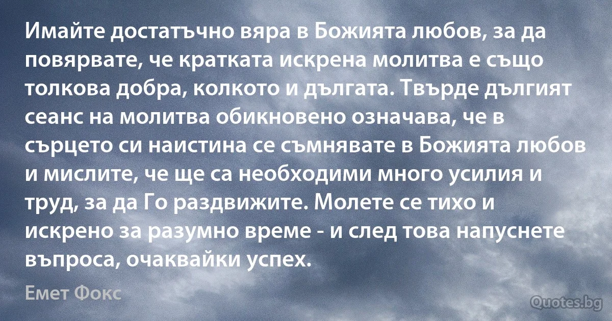 Имайте достатъчно вяра в Божията любов, за да повярвате, че кратката искрена молитва е също толкова добра, колкото и дългата. Твърде дългият сеанс на молитва обикновено означава, че в сърцето си наистина се съмнявате в Божията любов и мислите, че ще са необходими много усилия и труд, за да Го раздвижите. Молете се тихо и искрено за разумно време - и след това напуснете въпроса, очаквайки успех. (Емет Фокс)