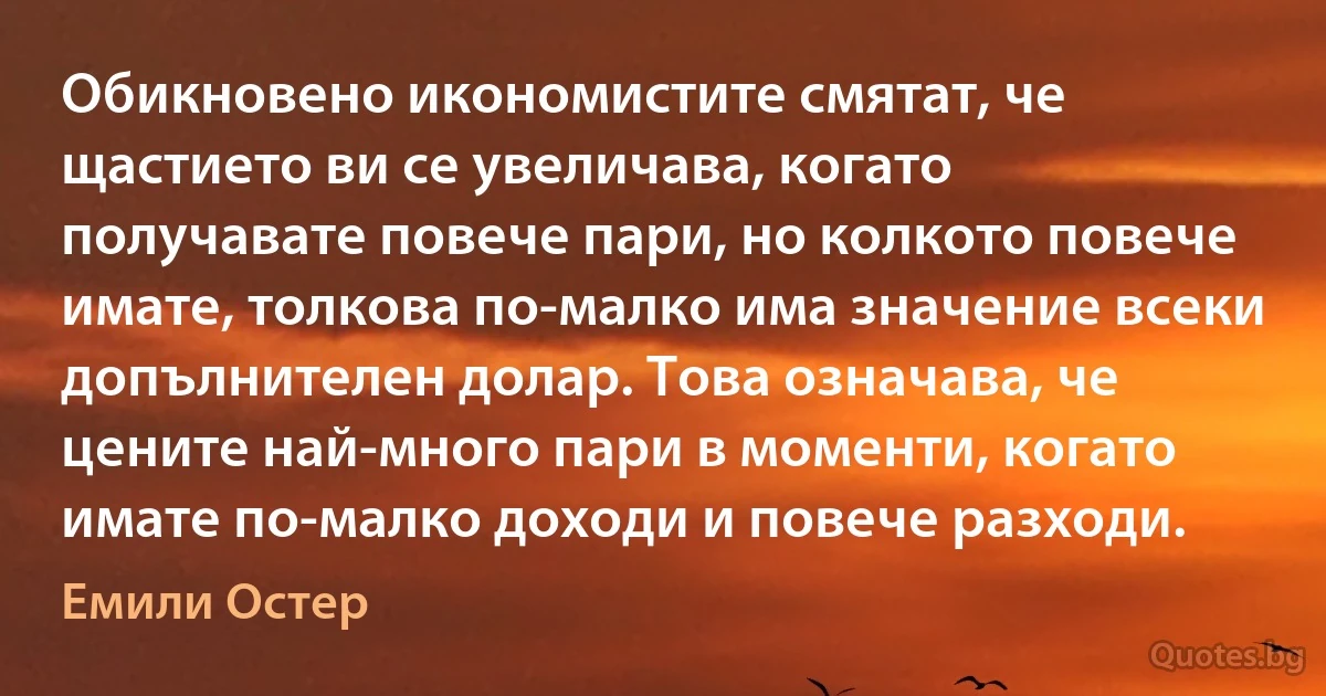 Обикновено икономистите смятат, че щастието ви се увеличава, когато получавате повече пари, но колкото повече имате, толкова по-малко има значение всеки допълнителен долар. Това означава, че цените най-много пари в моменти, когато имате по-малко доходи и повече разходи. (Емили Остер)