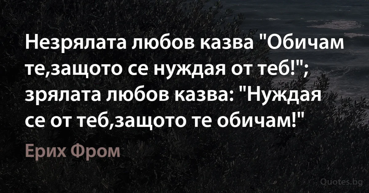 Незрялата любов казва "Обичам те,защото се нуждая от теб!"; зрялата любов казва: "Нуждая се от теб,защото те обичам!" (Ерих Фром)