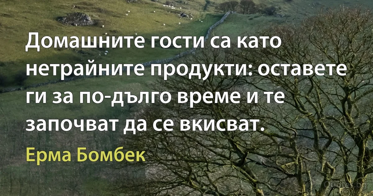 Домашните гости са като нетрайните продукти: оставете ги за по-дълго време и те започват да се вкисват. (Ерма Бомбек)