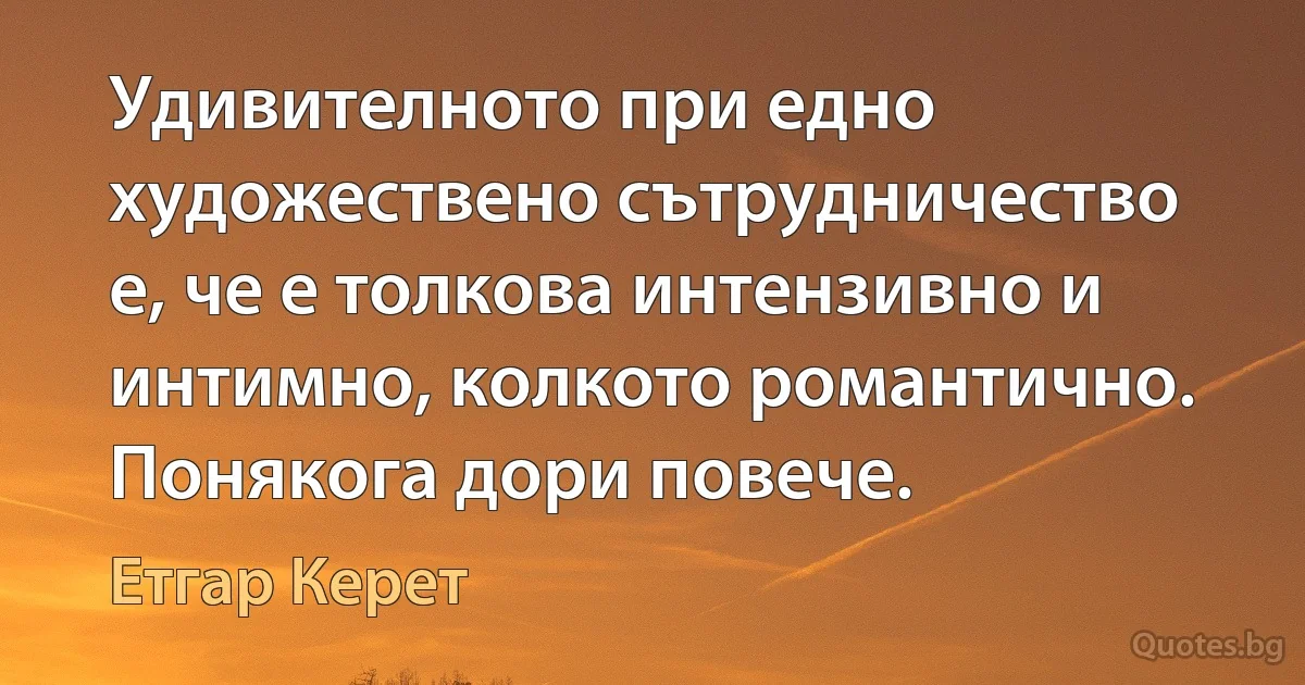 Удивителното при едно художествено сътрудничество е, че е толкова интензивно и интимно, колкото романтично. Понякога дори повече. (Етгар Керет)