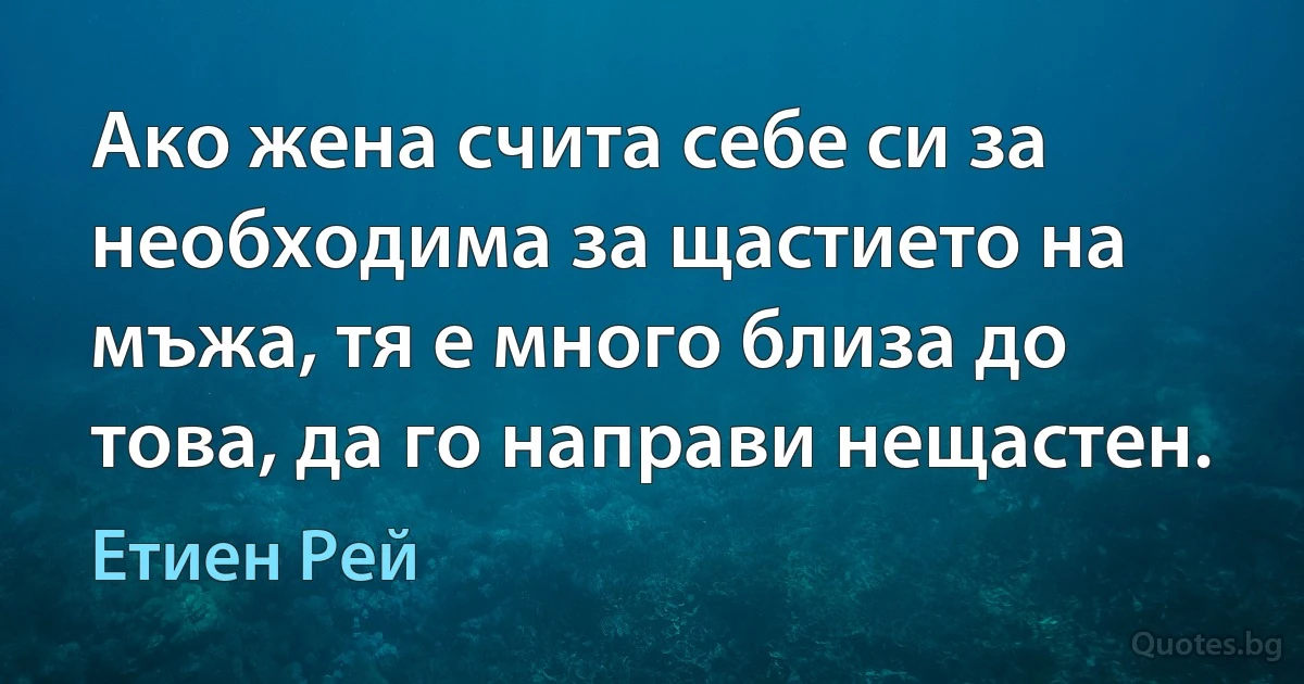 Ако жена счита себе си за необходима за щастието на мъжа, тя е много близа до това, да го направи нещастен. (Етиен Рей)