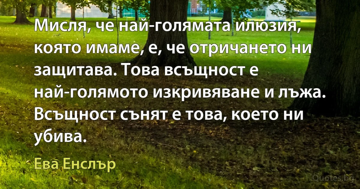 Мисля, че най-голямата илюзия, която имаме, е, че отричането ни защитава. Това всъщност е най-голямото изкривяване и лъжа. Всъщност сънят е това, което ни убива. (Ева Енслър)