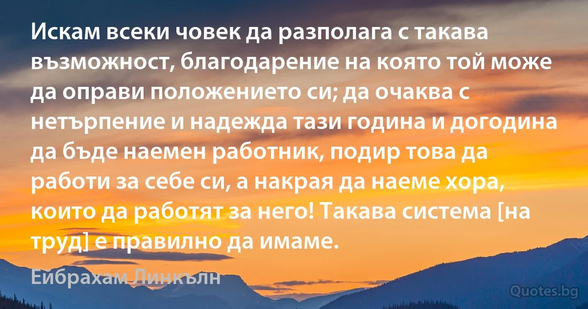 Искам всеки човек да разполага с такава възможност, благодарение на която той може да оправи положението си; да очаква с нетърпение и надежда тази година и догодина да бъде наемен работник, подир това да работи за себе си, а накрая да наеме хора, които да работят за него! Такава система [на труд] е правилно да имаме. (Ейбрахам Линкълн)