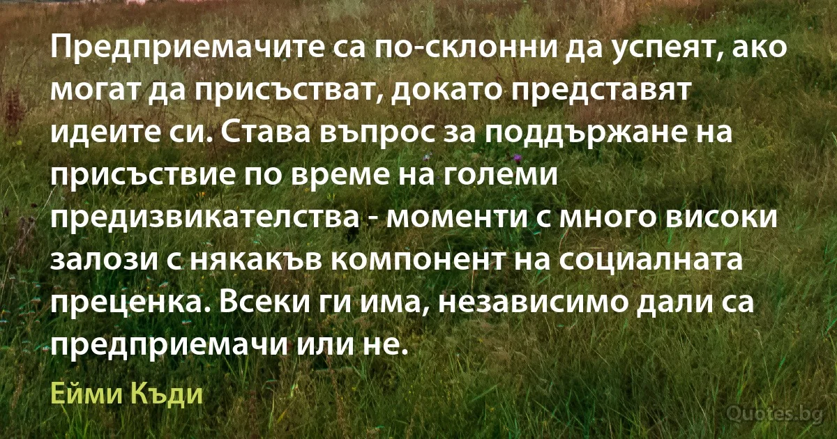 Предприемачите са по-склонни да успеят, ако могат да присъстват, докато представят идеите си. Става въпрос за поддържане на присъствие по време на големи предизвикателства - моменти с много високи залози с някакъв компонент на социалната преценка. Всеки ги има, независимо дали са предприемачи или не. (Ейми Къди)