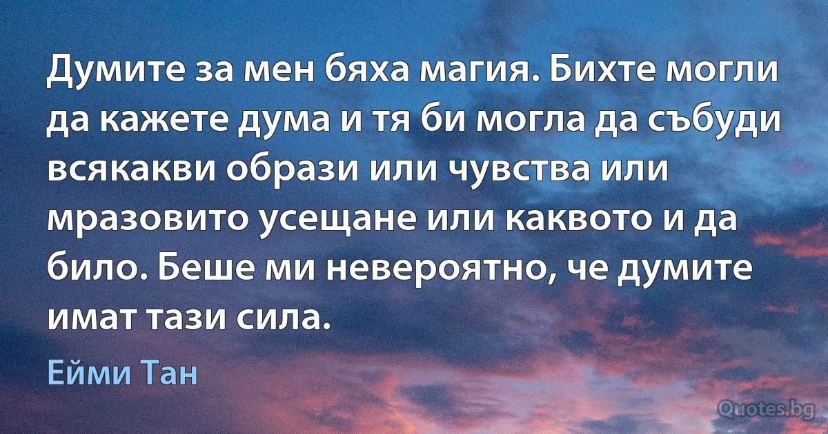 Думите за мен бяха магия. Бихте могли да кажете дума и тя би могла да събуди всякакви образи или чувства или мразовито усещане или каквото и да било. Беше ми невероятно, че думите имат тази сила. (Ейми Тан)