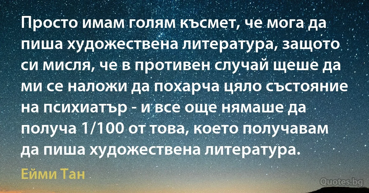 Просто имам голям късмет, че мога да пиша художествена литература, защото си мисля, че в противен случай щеше да ми се наложи да похарча цяло състояние на психиатър - и все още нямаше да получа 1/100 от това, което получавам да пиша художествена литература. (Ейми Тан)