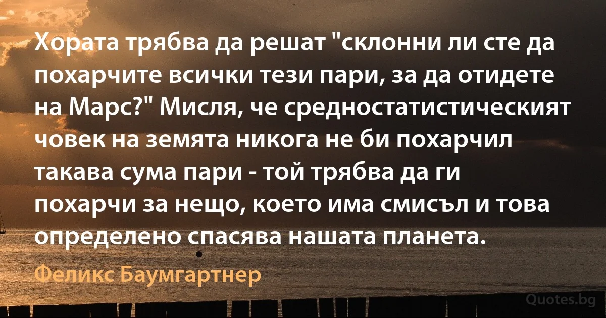 Хората трябва да решат "склонни ли сте да похарчите всички тези пари, за да отидете на Марс?" Мисля, че средностатистическият човек на земята никога не би похарчил такава сума пари - той трябва да ги похарчи за нещо, което има смисъл и това определено спасява нашата планета. (Феликс Баумгартнер)