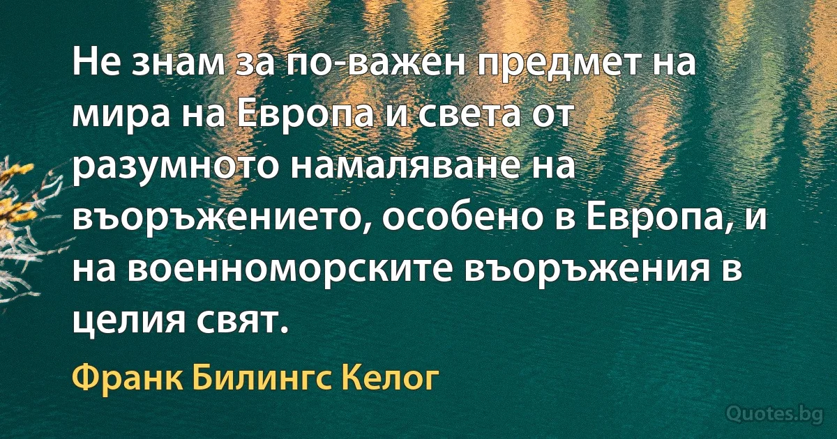 Не знам за по-важен предмет на мира на Европа и света от разумното намаляване на въоръжението, особено в Европа, и на военноморските въоръжения в целия свят. (Франк Билингс Келог)