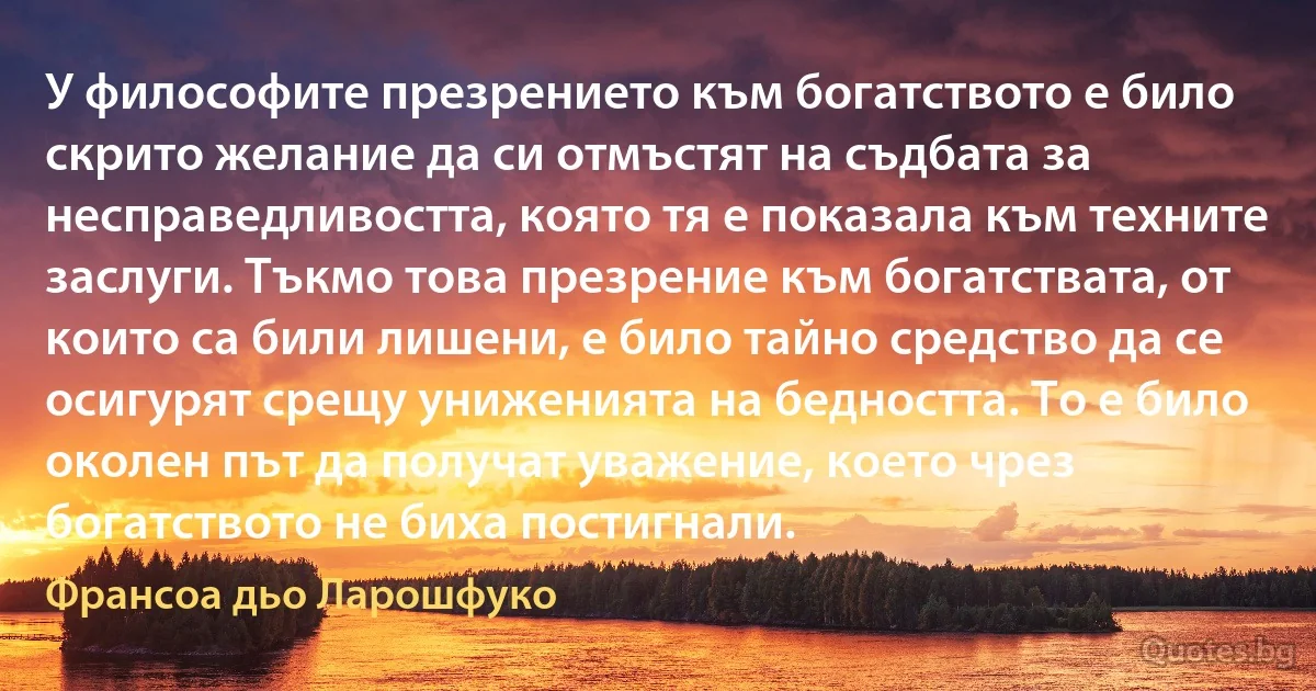 У философите презрението към богатството е било скрито желание да си отмъстят на съдбата за несправедливостта, която тя е показала към техните заслуги. Тъкмо това презрение към богатствата, от които са били лишени, е било тайно средство да се осигурят срещу униженията на бедността. То е било околен път да получат уважение, което чрез богатството не биха постигнали. (Франсоа дьо Ларошфуко)