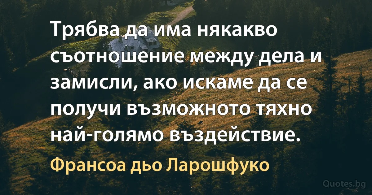 Трябва да има някакво съотношение между дела и замисли, ако искаме да се получи възможното тяхно най-голямо въздействие. (Франсоа дьо Ларошфуко)