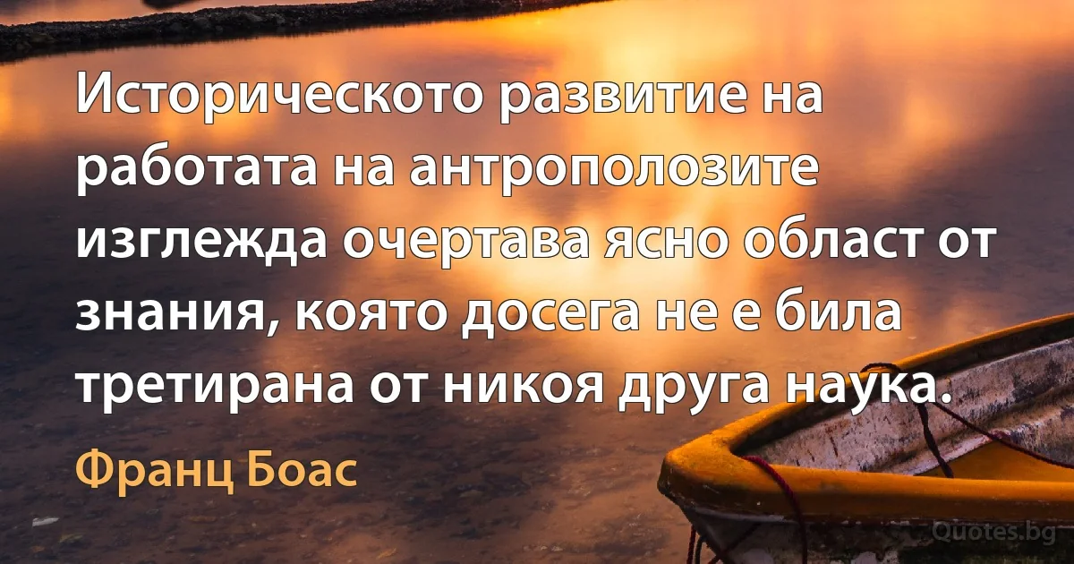 Историческото развитие на работата на антрополозите изглежда очертава ясно област от знания, която досега не е била третирана от никоя друга наука. (Франц Боас)