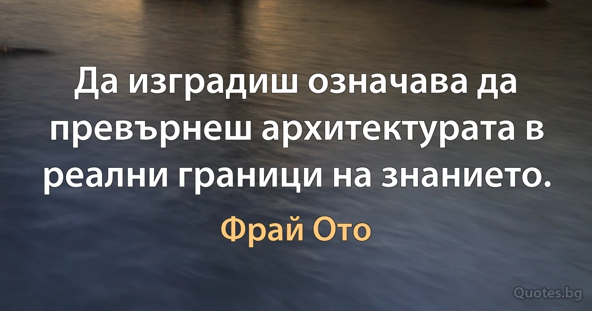 Да изградиш означава да превърнеш архитектурата в реални граници на знанието. (Фрай Ото)