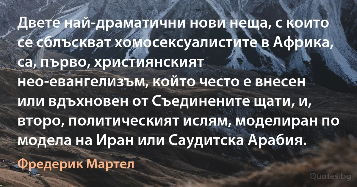 Двете най-драматични нови неща, с които се сблъскват хомосексуалистите в Африка, са, първо, християнският нео-евангелизъм, който често е внесен или вдъхновен от Съединените щати, и, второ, политическият ислям, моделиран по модела на Иран или Саудитска Арабия. (Фредерик Мартел)