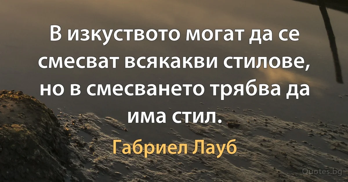 В изкуството могат да се смесват всякакви стилове, но в смесването трябва да има стил. (Габриел Лауб)