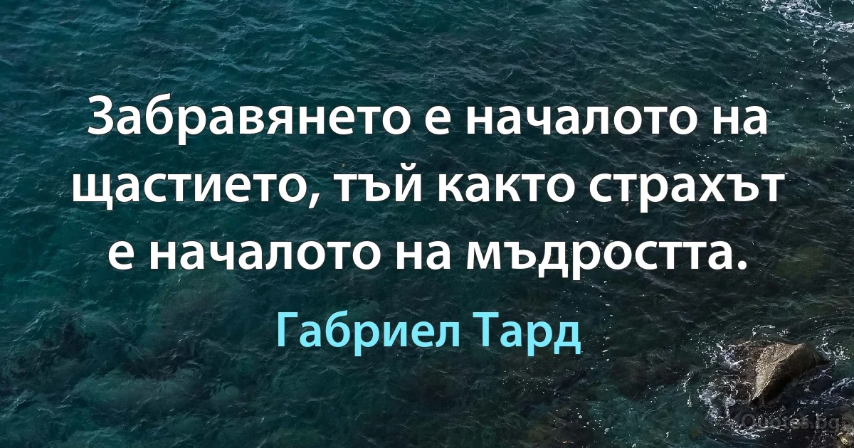 Забравянето е началото на щастието, тъй както страхът е началото на мъдростта. (Габриел Тард)