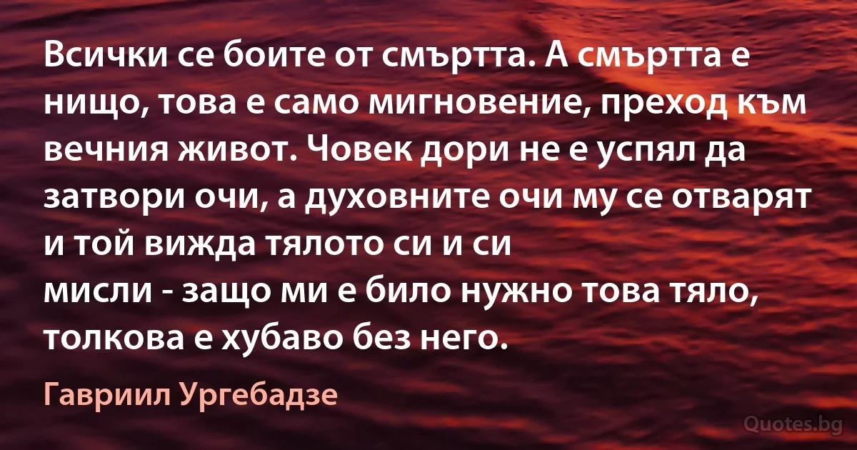 Всички се боите от смъртта. А смъртта е нищо, това е само мигновение, преход към вечния живот. Човек дори не е успял да затвори очи, а духовните очи му се отварят и той вижда тялото си и си 
мисли - защо ми е било нужно това тяло, толкова е хубаво без него. (Гавриил Ургебадзе)