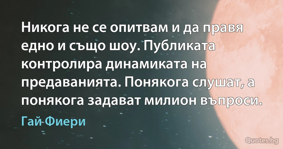 Никога не се опитвам и да правя едно и също шоу. Публиката контролира динамиката на предаванията. Понякога слушат, а понякога задават милион въпроси. (Гай Фиери)