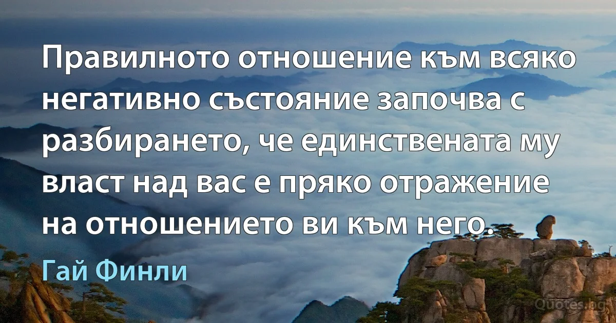 Правилното отношение към всяко негативно състояние започва с разбирането, че единствената му власт над вас е пряко отражение на отношението ви към него. (Гай Финли)