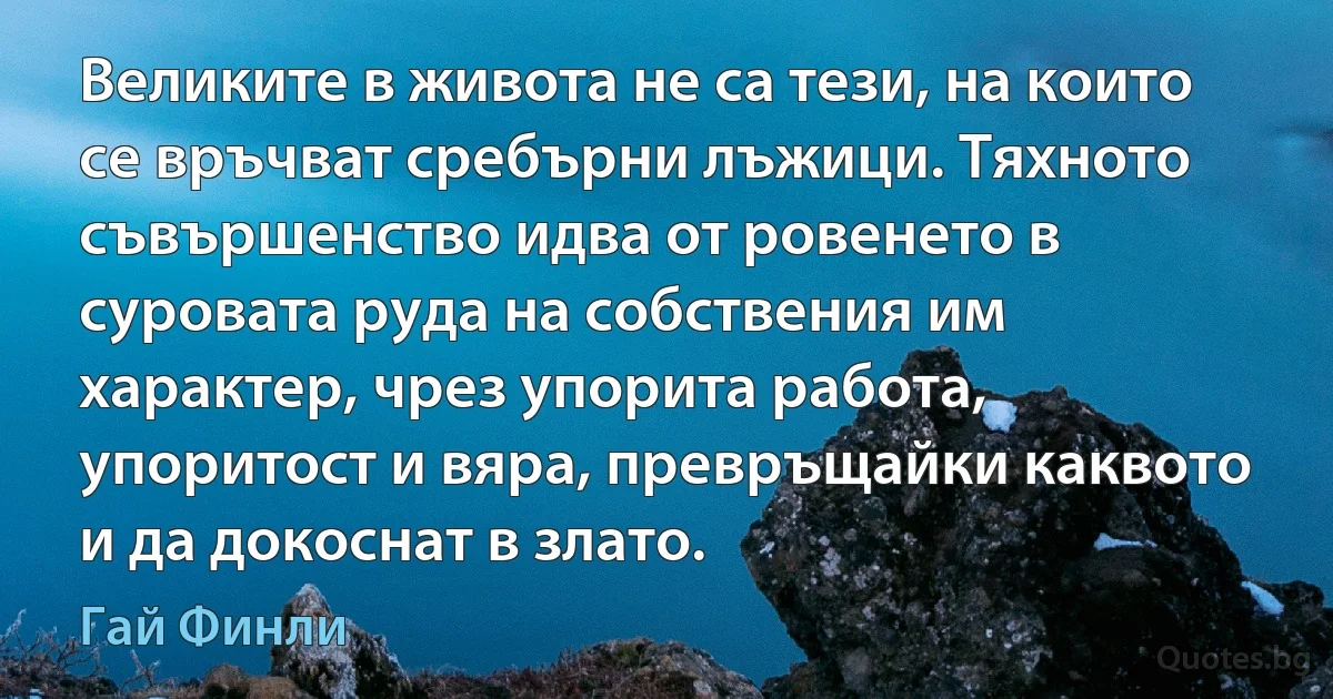 Великите в живота не са тези, на които се връчват сребърни лъжици. Тяхното съвършенство идва от ровенето в суровата руда на собствения им характер, чрез упорита работа, упоритост и вяра, превръщайки каквото и да докоснат в злато. (Гай Финли)