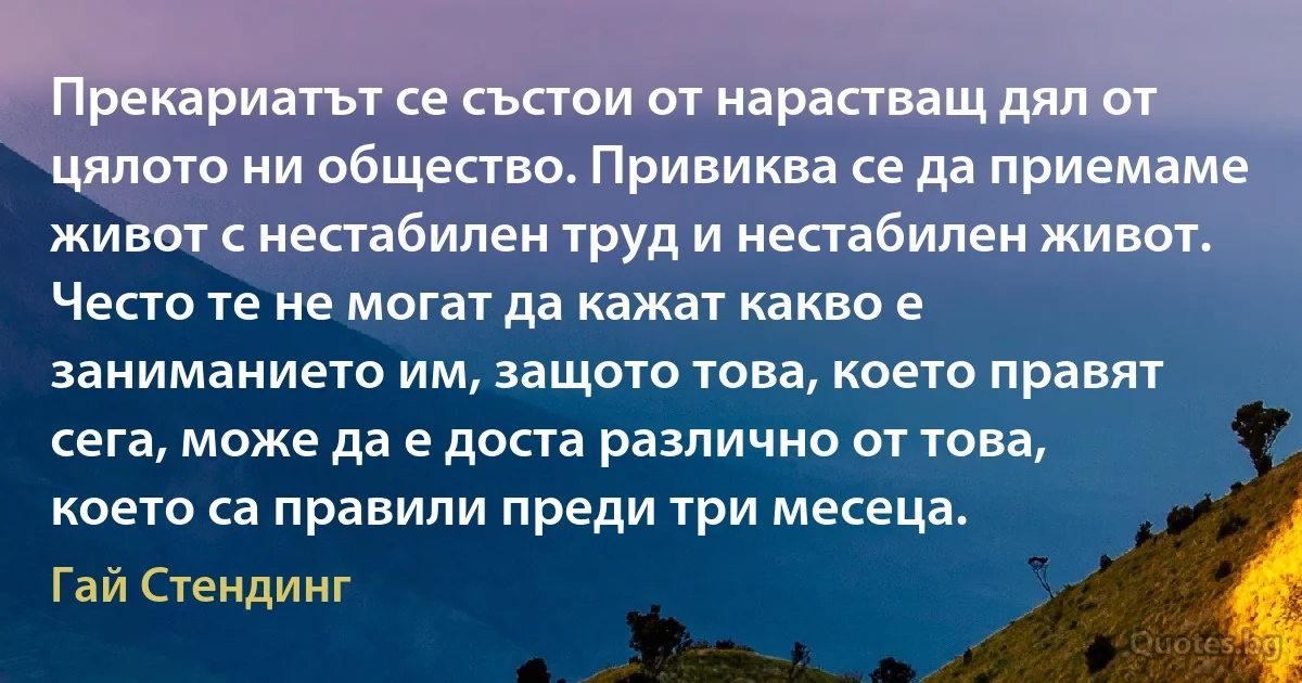 Прекариатът се състои от нарастващ дял от цялото ни общество. Привиква се да приемаме живот с нестабилен труд и нестабилен живот. Често те не могат да кажат какво е заниманието им, защото това, което правят сега, може да е доста различно от това, което са правили преди три месеца. (Гай Стендинг)