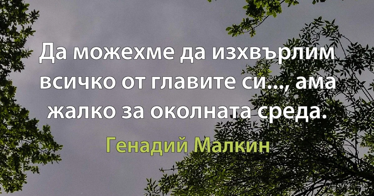 Да можехме да изхвърлим всичко от главите си..., ама жалко за околната среда. (Генадий Малкин)