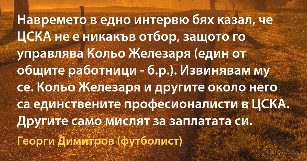 Навремето в едно интервю бях казал, че ЦСКА не е никакъв отбор, защото го управлява Кольо Железаря (един от общите работници - б.р.). Извинявам му се. Кольо Железаря и другите около него са единствените професионалисти в ЦСКА. Другите само мислят за заплатата си. (Георги Димитров (футболист))