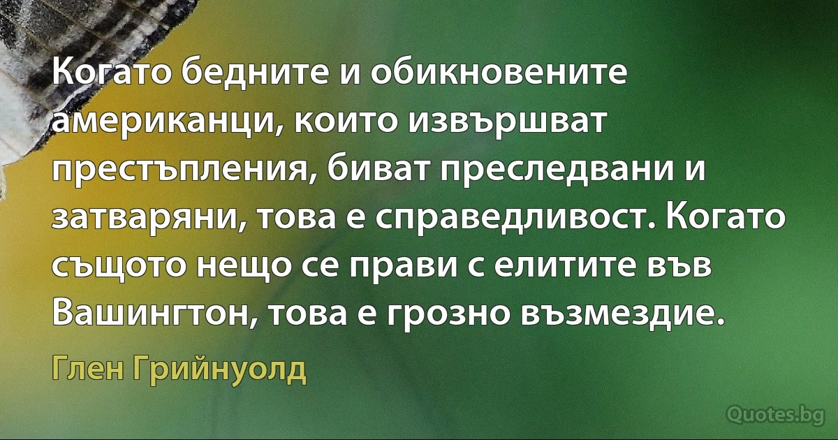 Когато бедните и обикновените американци, които извършват престъпления, биват преследвани и затваряни, това е справедливост. Когато същото нещо се прави с елитите във Вашингтон, това е грозно възмездие. (Глен Грийнуолд)