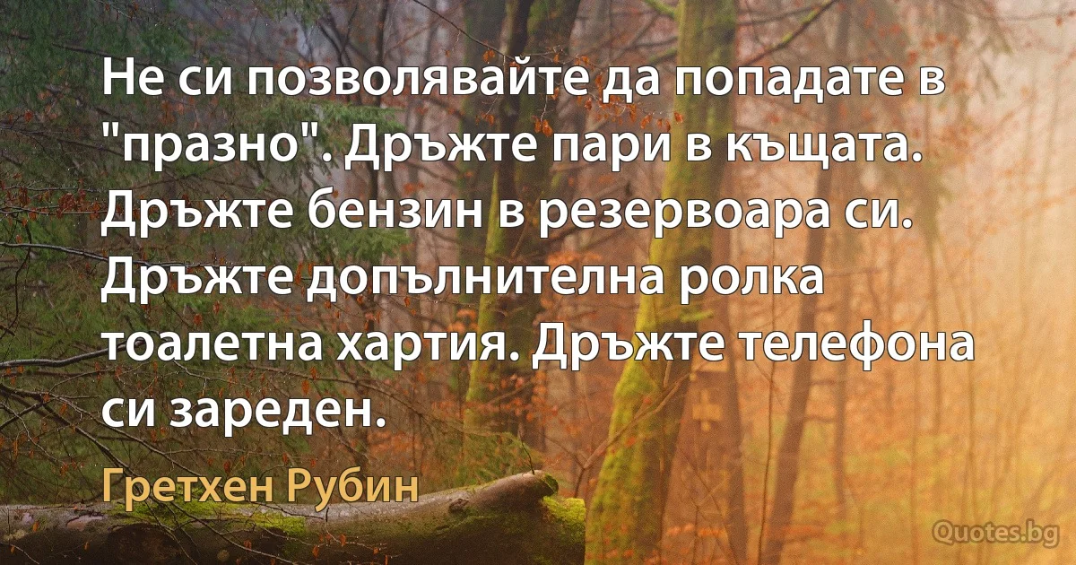 Не си позволявайте да попадате в "празно". Дръжте пари в къщата. Дръжте бензин в резервоара си. Дръжте допълнителна ролка тоалетна хартия. Дръжте телефона си зареден. (Гретхен Рубин)