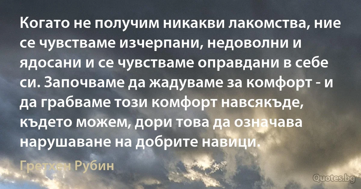 Когато не получим никакви лакомства, ние се чувстваме изчерпани, недоволни и ядосани и се чувстваме оправдани в себе си. Започваме да жадуваме за комфорт - и да грабваме този комфорт навсякъде, където можем, дори това да означава нарушаване на добрите навици. (Гретхен Рубин)