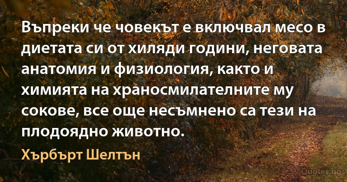 Въпреки че човекът е включвал месо в диетата си от хиляди години, неговата анатомия и физиология, както и химията на храносмилателните му сокове, все още несъмнено са тези на плодоядно животно. (Хърбърт Шелтън)