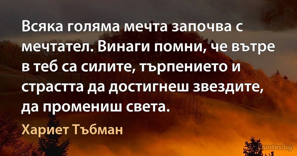 Всяка голяма мечта започва с мечтател. Винаги помни, че вътре в теб са силите, търпението и страстта да достигнеш звездите, да промениш света. (Хариет Тъбман)