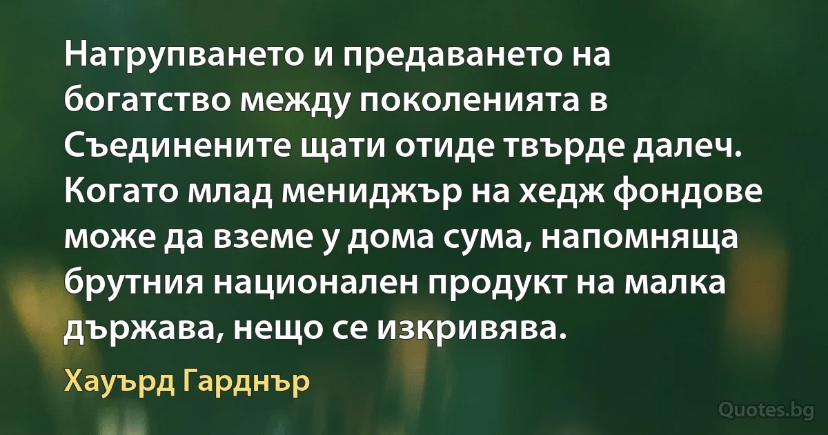 Натрупването и предаването на богатство между поколенията в Съединените щати отиде твърде далеч. Когато млад мениджър на хедж фондове може да вземе у дома сума, напомняща брутния национален продукт на малка държава, нещо се изкривява. (Хауърд Гарднър)