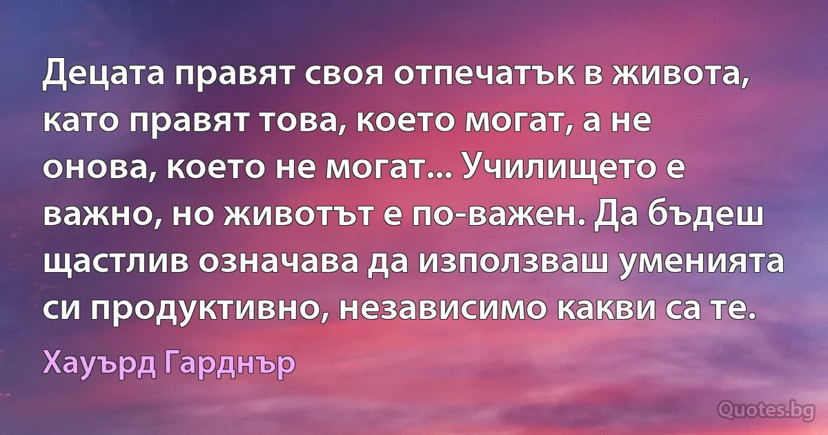 Децата правят своя отпечатък в живота, като правят това, което могат, а не онова, което не могат... Училището е важно, но животът е по-важен. Да бъдеш щастлив означава да използваш уменията си продуктивно, независимо какви са те. (Хауърд Гарднър)